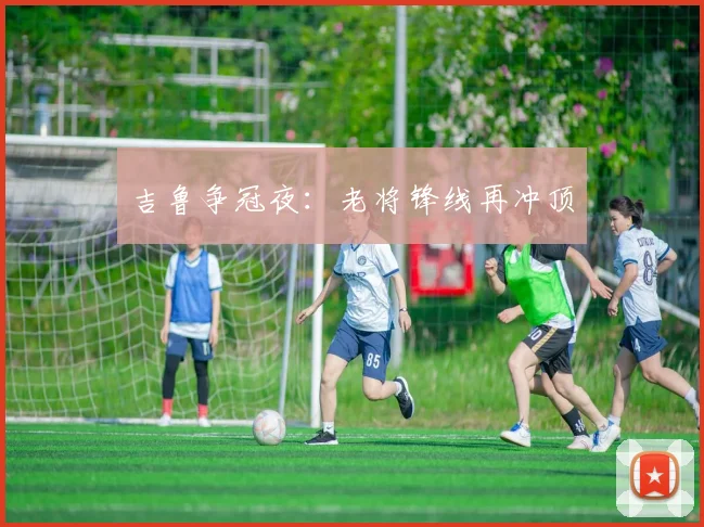 吉鲁争冠夜：老将锋线再冲顶