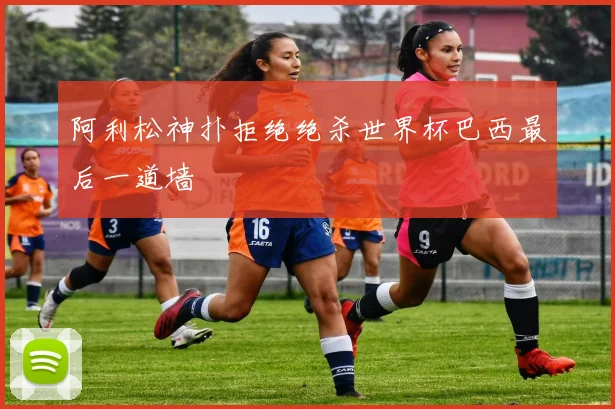 阿利松神扑拒绝绝杀世界杯巴西最后一道墙