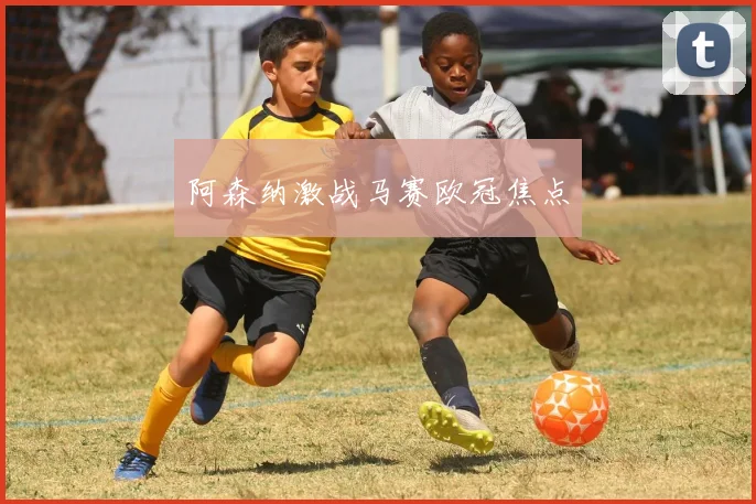 阿森纳激战马赛欧冠焦点