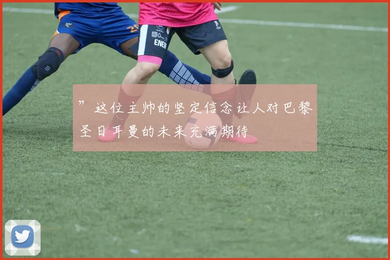 ”这位主帅的坚定信念让人对巴黎圣日耳曼的未来充满期待