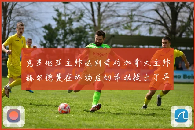 克罗地亚主帅达利奇对加拿大主帅赫尔德曼在终场后的举动提出了异议
