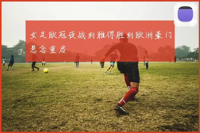 女足欧冠夜战利雅得胜利欧洲豪门悬念重启