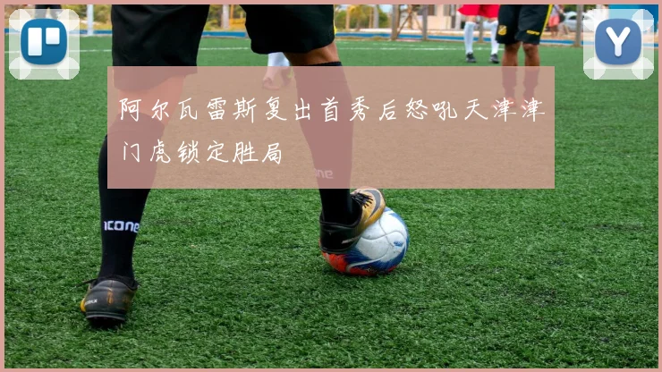 阿尔瓦雷斯复出首秀后怒吼天津津门虎锁定胜局