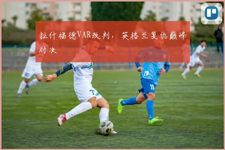 拉什福德VAR改判，英格兰复仇巅峰对决