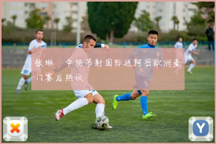 张琳芃中场吊射国际迈阿密欧洲豪门赛后热议