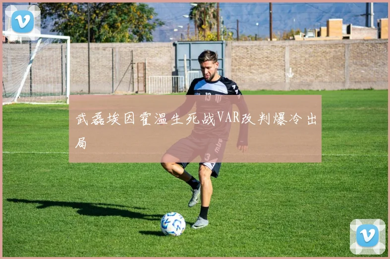 武磊埃因霍温生死战VAR改判爆冷出局