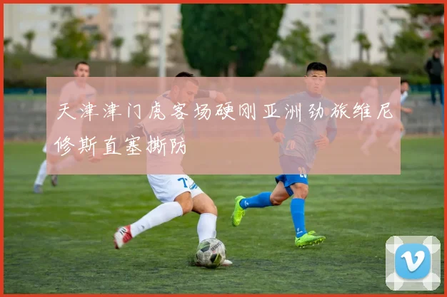 天津津门虎客场硬刚亚洲劲旅维尼修斯直塞撕防