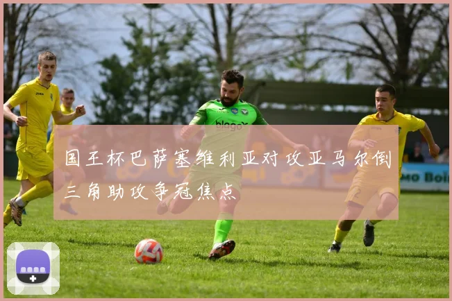 国王杯巴萨塞维利亚对攻亚马尔倒三角助攻争冠焦点