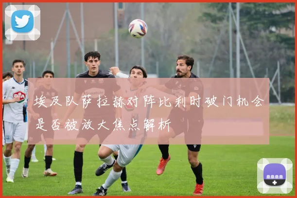 埃及队萨拉赫对阵比利时破门机会是否被放大焦点解析