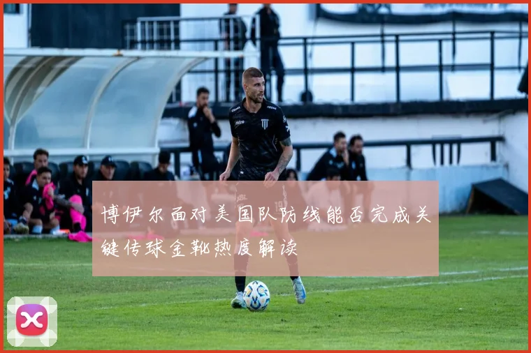 博伊尔面对美国队防线能否完成关键传球金靴热度解读