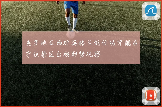 克罗地亚面对英格兰低位防守能否守住禁区出线形势观察