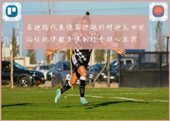 吕迪格代表德国迎战科特迪瓦回收站位纪律能否限制对手核心发挥
