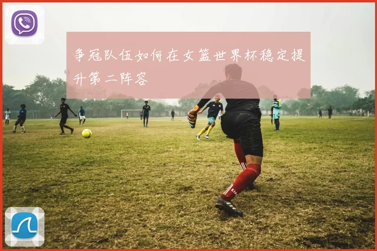争冠队伍如何在女篮世界杯稳定提升第二阵容
