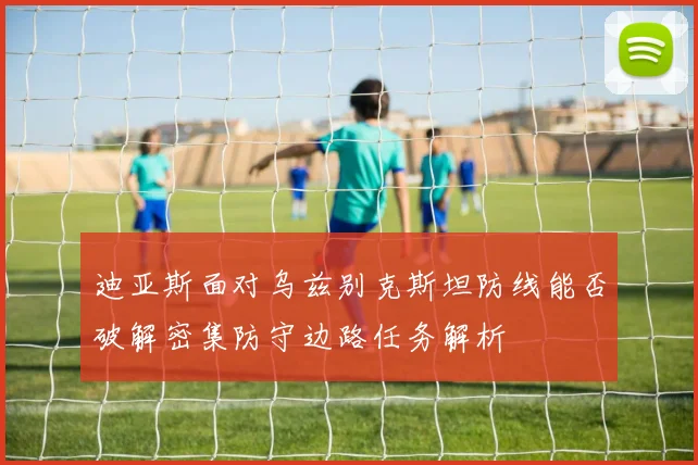 迪亚斯面对乌兹别克斯坦防线能否破解密集防守边路任务解析