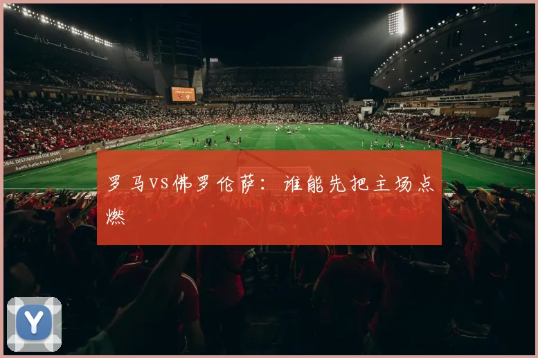 罗马vs佛罗伦萨：谁能先把主场点燃