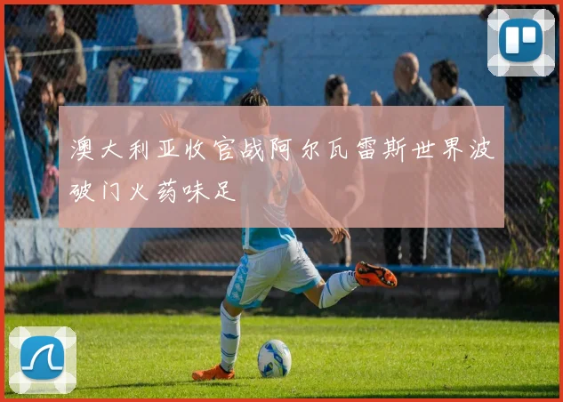 澳大利亚收官战阿尔瓦雷斯世界波破门火药味足