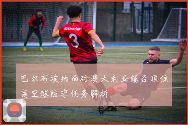 巴尔布埃纳面对澳大利亚能否顶住高空球防守任务解析