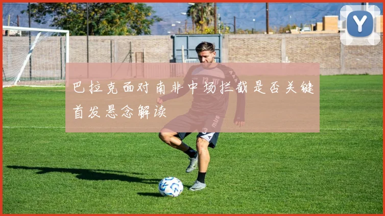 巴拉克面对南非中场拦截是否关键首发悬念解读