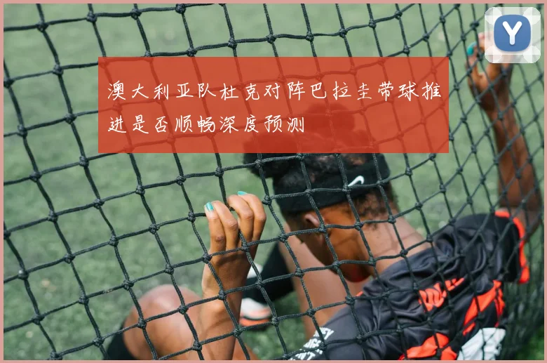 澳大利亚队杜克对阵巴拉圭带球推进是否顺畅深度预测