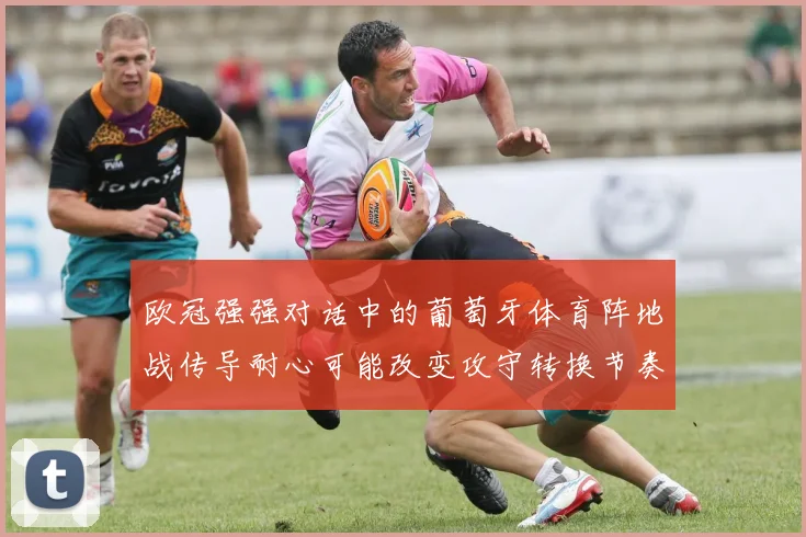 欧冠强强对话中的葡萄牙体育阵地战传导耐心可能改变攻守转换节奏