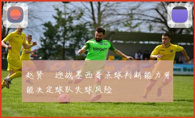 赵贤祐迎战墨西哥点球判断能力可能决定球队失球风险