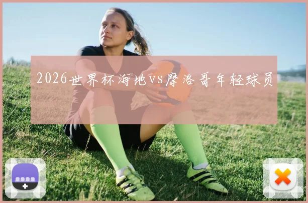 2026世界杯海地vs摩洛哥年轻球员
