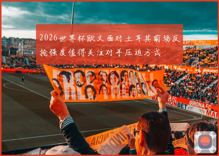 2026世界杯欧文面对土耳其前场反抢强度值得关注对手压迫方式
