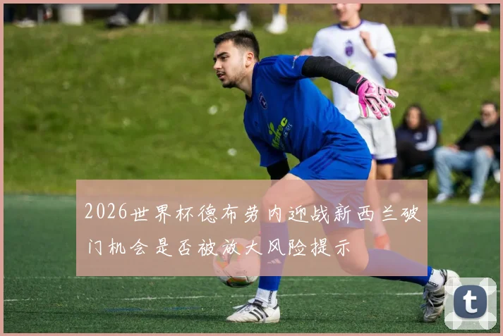 2026世界杯德布劳内迎战新西兰破门机会是否被放大风险提示