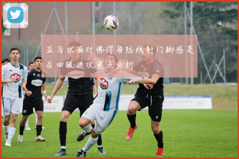 亚马尔面对佛得角防线射门脚感是否回暖进攻重点分析