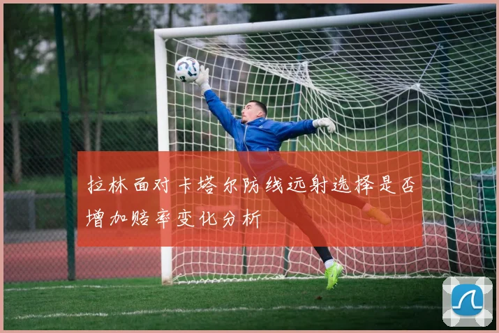 拉林面对卡塔尔防线远射选择是否增加赔率变化分析