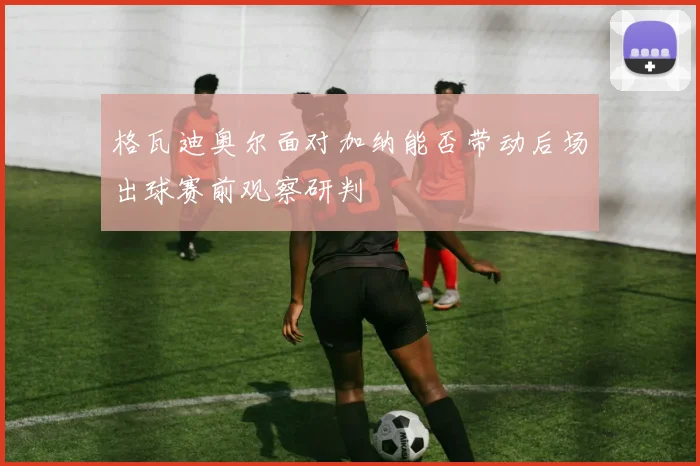 格瓦迪奥尔面对加纳能否带动后场出球赛前观察研判