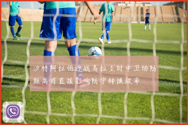 沙特阿拉伯迎战乌拉圭时中卫协防距离将直接影响防守转换效率