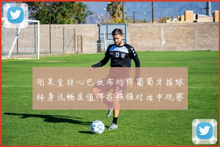 刚果金核心巴坎布对阵葡萄牙接球转身流畅度值得在强强对话中观察